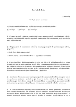 Produção de Texto



                                                                                         (2º bimestre)

                                    Tipologia textual - exercícios



A) Numere os parágrafos a seguir, identificando o tipo de redação apresentado:

(1) descrição    (2) narração     (3) dissertação



( ) O rapaz, depois de estacionar seu automóvel em um pequeno posto de gasolina daquela rodovia,
perguntou a um funcionário onde ficava a cidade mais próxima. Ele respondeu que havia um vilarejo
a dez quilômetros dali.



( ) O rapaz, depois de estacionar seu automóvel em um pequeno posto de gasolina daquela rodovia,
perguntou:

 Onde fica a cidade mais próxima?

 Há um vilarejo a dez quilômetros daqui  respondeu o funcionário.



( ) Nas proximidades deste pequeno vilarejo, existe uma chácara de beleza incalculável. Ao centro
avista-se um lago de águas cristalinas. Através delas, vemos dança rodopiante dos pequenos peixes.
Em volta desse lago pairam, imponentes, árvores seculares que parecem testemunhas vivas de tantas
histórias que se sucederam pelas gerações. A relva, brilhando ao sol, estende-se por todo aquele local,
imprimindo à paisagem um clima de tranqüilidade e aconchego.



( ) Acreditamos firmemente que só o esforço conjunto de toda a nação brasileira conseguirá vencer
os gravíssimos problemas econômicos, por todos há muito conhecidos. Quaisquer medidas
econômicas, por si só, não são capazes de alterar a realidade, se as autoridades que as elaboram não
contarem com o apoio da opinião pública, em meio a uma comunidade de cidadãos conscientes.



( ) As crianças sabiam que a presença daquele cachorro vira-lata em seu apartamento seria alvo da
mais rigorosa censura de sua mãe. Não tinha qualquer cabimento: um apartamento tão pequeno que
mal acolhia Álvaro, Alberto e Anita, além de seus pais, ainda tinha de dar abrigo a um cãozinho! Os
meninos esconderam o animal em um armário próximo ao corredor e ficaram sentados na sala à
 
