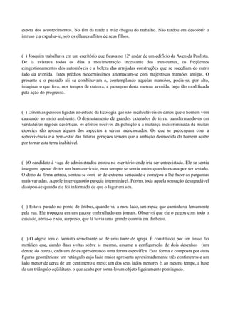 espera dos acontecimentos. No fim da tarde a mãe chegou do trabalho. Não tardou em descobrir o
intruso e a expulsa-lo, sob os olhares aflitos de seus filhos.



( ) Joaquim trabalhava em um escritório que ficava no 12º andar de um edifício da Avenida Paulista.
De lá avistava todos os dias a movimentação incessante dos transeuntes, os freqüentes
congestionamentos dos automóveis e a beleza das arrojadas construções que se sucediam do outro
lado da avenida. Estes prédios moderníssimos alternavam-se com majestosas mansões antigas. O
presente e o passado ali se combinavam e, contemplando aquelas mansões, podia-se, por alto,
imaginar o que fora, nos tempos de outrora, a paisagem desta mesma avenida, hoje tão modificada
pela ação do progresso.



( ) Dizem as pessoas ligadas ao estudo da Ecologia que são incalculáveis os danos que o homem vem
causando ao meio ambiente. O desmatamento de grandes extensões de terra, transformando-as em
verdadeiras regiões desérticas, os efeitos nocivos da poluição e a matança indiscriminada de muitas
espécies são apenas alguns dos aspectos a serem mencionados. Os que se preocupam com a
sobrevivência e o bem-estar das futuras gerações temem que a ambição desmedida do homem acabe
por tornar esta terra inabitável.



( )O candidato à vaga de administrados entrou no escritório onde iria ser entrevistado. Ele se sentia
inseguro, apesar de ter um bom currículo, mas sempre se sentia assim quando estava por ser testado.
O dono da firma entrou, sentou-se com ar de extrema seriedade e começou a lhe fazer as perguntas
mais variadas. Aquele interrogatório parecia interminável. Porém, toda aquela sensação desagradável
dissipou-se quando ele foi informado de que o lugar era seu.



( ) Estava parado no ponto de ônibus, quando vi, a meu lado, um rapaz que caminhava lentamente
pela rua. Ele tropeçou em um pacote embrulhado em jornais. Observei que ele o pegou com todo o
cuidado, abriu-o e viu, surpreso, que lá havia uma grande quantia em dinheiro.



( ) O objeto tem o formato semelhante ao de uma torre de igreja. É constituído por um único fio
metálico que, dando duas voltas sobre si mesmo, assume a configuração de dois desenhos (um
dentro do outro), cada um deles apresentando uma forma específica. Essa forma é composta por duas
figuras geométricas: um retângulo cujo lado maior apresenta aproximadamente três centímetros e um
lado menor de cerca de um centímetro e meio; um dos seus lados menores é, ao mesmo tempo, a base
de um triângulo eqüilátero, o que acaba por torna-lo um objeto ligeiramente pontiagudo.
 