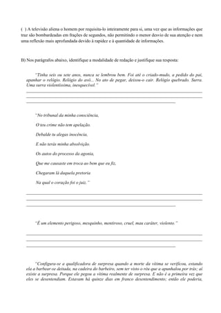 ( ) A televisão aliena o homem por requisita-lo inteiramente para si, uma vez que as informações que
traz são bombardeadas em frações de segundos, não permitindo o menor desvio de sua atenção e nem
uma reflexão mais aprofundada devido à rapidez e à quantidade de informações.



B) Nos parágrafos abaixo, identifique a modalidade de redação e justifique sua resposta:


      “Tinha seis ou sete anos, nunca se lembrou bem. Foi até o criado-mudo, a pedido do pai,
  apanhar o relógio. Relógio do avô... No ato de pegar, deixou-o cair. Relógio quebrado. Surra.
  Uma surra violentíssima, inesquecível.”
  _______________________________________________________________________________
  _______________________________________________________________________________
  ___________________________________________________________________


       “No tribunal da minha consciência,

        O teu crime não tem apelação.

        Debalde tu alegas inocência,

        E não terás minha absolvição.

        Os autos do processo da agonia,

        Que me causaste em troca ao bem que eu fiz,

        Chegaram lá daquela pretoria

        Na qual o coração foi o juiz.”

  _______________________________________________________________________________
  _______________________________________________________________________________
  ___________________________________________________________________



       “É um elemento perigoso, mesquinho, mentiroso, cruel, mau caráter, violento.”

  _______________________________________________________________________________
  _______________________________________________________________________________
  ___________________________________________________________________



       “Configura-se a qualificadora de surpresa quando a morte da vítima se verificou, estando
  ela a barbear-se deitada, na cadeira do barbeiro, sem ter visto o réu que a apunhalou por trás; aí
  existe a surpresa. Porque ele pegou a vítima realmente de surpresa. E não é a primeira vez que
  eles se desentendiam. Estavam há quinze dias em franco desentendimento; então ele poderia,
 