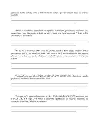 como ele mesmo admite, como a família mesmo admite, que eles tinham medo do próprio
acusado.”
_______________________________________________________________________________
_______________________________________________________________________________
___________________________________________________________________



    “Deveu-se o acidente à imprudência ou imperícia do motorista que conduzia o carro do Réu,
uma vez que, como foi apurado mediante perícia, efetuada pelo Departamento de Trânsito, o Réu
encontrava-se alcoolizado.”

_______________________________________________________________________________
_______________________________________________________________________________
___________________________________________________________________


    “No dia 10 de janeiro de 2001, cerca de 12horas, quando o Autor dirigia o veículo de sua
propriedade, marca Fiat, da fabricação de 1999, placa n° 0965, no cruzamento da Rua Senador
Dantas com a Rua Moreira da Glória teve o referido veículo abalroado pelo carro de placa
n°8745.”

_______________________________________________________________________________
_______________________________________________________________________________
___________________________________________________________________



     “Isaltina Pereira, céd. ident.RG987 654 (SSP-SP), CPF 908 776 654-65, brasileira, casada,
professora, residente e domiciliada em São Paulo.”

_______________________________________________________________________________
_______________________________________________________________________________
___________________________________________________________________



     “Por essas razões, com fundamento no art. 40, § 3°, da citada Lei n° 6515/77, combinada com
o art. 267, III, do Código Civil, postula a requerente a condenação do requerido pagamento de
verba para o alimento e a instrução dos filhos.”

_______________________________________________________________________________
_______________________________________________________________________________
___________________________________________________________________
 