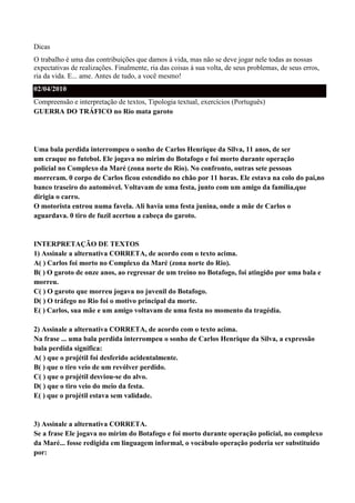 Dicas
O trabalho é uma das contribuições que damos à vida, mas não se deve jogar nele todas as nossas
expectativas de realizações. Finalmente, ria das coisas à sua volta, de seus problemas, de seus erros,
ria da vida. E... ame. Antes de tudo, a você mesmo!
02/04/2010
Compreensão e interpretação de textos, Tipologia textual, exercícios (Português)
GUERRA DO TRÁFICO no Rio mata garoto




Uma bala perdida interrompeu o sonho de Carlos Henrique da Silva, 11 anos, de ser
um craque no futebol. Ele jogava no mirim do Botafogo e foi morto durante operação
policial no Complexo da Maré (zona norte do Rio). No confronto, outras sete pessoas
morreram. 0 corpo de Carlos ficou estendido no chão por 11 horas. Ele estava na colo do pai,no
banco traseiro do automóvel. Voltavam de uma festa, junto com um amigo da família,que
dirigia o carro.
O motorista entrou numa favela. Ali havia uma festa junina, onde a mãe de Carlos o
aguardava. 0 tiro de fuzil acertou a cabeça do garoto.


INTERPRETAÇÃO DE TEXTOS
1) Assinale a alternativa CORRETA, de acordo com o texto acima.
A( ) Carlos foi morto no Complexo da Maré (zona norte do Rio).
B( ) O garoto de onze anos, ao regressar de um treino no Botafogo, foi atingido por uma bala e
morreu.
C( ) O garoto que morreu jogava no juvenil do Botafogo.
D( ) O tráfego no Rio foi o motivo principal da morte.
E( ) Carlos, sua mãe e um amigo voltavam de uma festa no momento da tragédia.

2) Assinale a alternativa CORRETA, de acordo com o texto acima.
Na frase ... uma bala perdida interrompeu o sonho de Carlos Henrique da Silva, a expressão
bala perdida significa:
A( ) que o projétil foi desferido acidentalmente.
B( ) que o tiro veio de um revólver perdido.
C( ) que o projétil desviou-se do alvo.
D( ) que o tiro veio do meio da festa.
E( ) que o projétil estava sem validade.


3) Assinale a alternativa CORRETA.
Se a frase Ele jogava no mirim do Botafogo e foi morto durante operação policial, no complexo
da Maré... fosse redigida em linguagem informal, o vocábulo operação poderia ser substituído
por:
 
