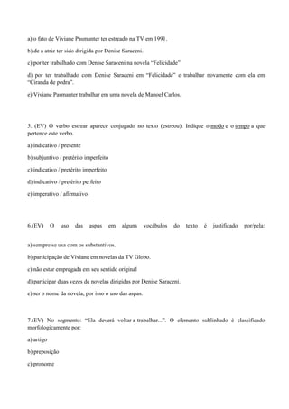a) o fato de Viviane Pasmanter ter estreado na TV em 1991.

b) de a atriz ter sido dirigida por Denise Saraceni.

c) por ter trabalhado com Denise Saraceni na novela “Felicidade”

d) por ter trabalhado com Denise Saraceni em “Felicidade” e trabalhar novamente com ela em
“Ciranda de pedra”.

e) Viviane Pasmanter trabalhar em uma novela de Manoel Carlos.




5. (EV) O verbo estrear aparece conjugado no texto (estreou). Indique o modo e o tempo a que
pertence este verbo.

a) indicativo / presente

b) subjuntivo / pretérito imperfeito

c) indicativo / pretérito imperfeito

d) indicativo / pretérito perfeito

e) imperativo / afirmativo




6.(EV)      O   uso   das    aspas     em   alguns     vocábulos   do   texto   é   justificado   por/pela:


a) sempre se usa com os substantivos.

b) participação de Viviane em novelas da TV Globo.

c) não estar empregada em seu sentido original

d) participar duas vezes de novelas dirigidas por Denise Saraceni.

e) ser o nome da novela, por isso o uso das aspas.



7.(EV) No segmento: “Ela deverá voltar a trabalhar...”. O elemento sublinhado é classificado
morfologicamente por:

a) artigo

b) preposição

c) pronome
 