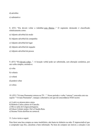 d) advérbio

e) substantivo




8. (EV) “Ela deverá voltar a trabalhar com Denise...” O segmento destacado é classificado
sintaticamente como:

a) Adjunto adverbial de modo

b) Adjunto adverbial de companhia

c) Adjunto adverbial de lugar

d) Adjunto adverbial de negação

e) Adjunto adverbial de pessoa




9. (EV) “Ela deverá voltar...”. A locução verbal pode ser substituída, sem alteração semântica, por
um verbo simples, assinale-o:

a) volta

b) voltaria

c) voltará

d) poderá voltar

e) voltou




10. (EV) “Viviane Pasmanter estreou na TV...”. Nesse período o verbo “estreou” concorda com seu
sujeito “ Viviane Pasmanter”, marque a alternativa em que tal concordância NÃO ocorre:

a) A atriz se atrasou para a peça.
b) Roberto Carlos cantou no Canecão.
c) Dá-se aulas de Língua portuguesa.
d) Edson Celulari ainda é fiel a Claudia Raia.
e) Suzana Vieira desfilou no carnaval.


11. Leia o texto a seguir:

Para fazer uma boa compra no ramo imobiliário, não basta ter dinheiro na mão. É imprescindível que
o comprador seja frio, calculista e bem informado. Na hora de comprar um imóvel, a emoção é um
 
