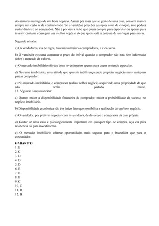 dos maiores inimigos de um bom negócio. Assim, por mais que se goste de uma casa, convém manter
sempre um certo ar de contrariedade. Se o vendedor perceber qualquer sinal de emoção, isso poderá
custar dinheiro ao comprador. Não é por outra razão que quem compra para especular ou apenas para
investir costuma conseguir um melhor negócio do que quem está à procura de um lugar para morar.

Segundo o texto:

a) Os vendedores, via de regra, buscam ludibriar os compradores, e vice-versa.

b) O vendedor costuma aumentar o preço do imóvel quando o comprador não está bem informado
sobre o mercado de valores.

c) O mercado imobiliário oferece bons investimentos apenas para quem pretende especular.

d) No ramo imobiliário, uma atitude que aparente indiferença pode propiciar negócio mais vantajoso
para o comprador.

e) No mercado imobiliário, o comprador realiza melhor negócio adquirindo uma propriedade de que
não                         tenha                         gostado                        muito.
12. Segundo o mesmo texto:

a) Quanto maior a disponibilidade financeira do comprador, maior a probabilidade de sucesso no
negócio imobiliário.

b) Disponibilidade econômica não é o único fator que possibilita a realização de um bom negócio.

c) O vendedor, por preferir negociar com investidores, desfavorece o comprador da casa própria.

d) Gostar de uma casa é psicologicamente importante em qualquer tipo de compra, seja ela para
residência ou para investimento.

e) O mercado imobiliário oferece oportunidades mais seguras para o investidor que para o
especulador.

GABARITO
1. E
2. C
3. D
4. D
5. D
6. E
7. B
8. B
9. C
10. C
11. D
12. B
 