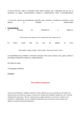 b) Desenvolvimento: capta os elementos numa ordem coerente com a disposição em que eles se
    encontram no espaço, caracterizando-os objetiva e subjetivamente, física e psicologicamente.



    c) Conclusão: não há um procedimento específico para conclusão. Considera-se concluído o texto
    quando                se              completa                 a                caracterização.


   Características:
    a)            Presença              de             Substantivos              e              Adjetivos.



                       O dia transcorria amarelo, frio, ausente do calor alegre do sol.


    b)      Frases        curtas      dão       um        tom       de       rapidez       ao       texto.



                     Vida simples. Roupa simples. Tudo simples. O pessoal, muito crente.


    c) Sensibilidade para combinar e transmitir sensações física (cores, formas, sons, gestos, odores) e
    psicológicas (impressões subjetivas, comportamentos).


    d) Verbos de estado


    e) Linguagem metafórica


    Exemplos:




                                        Darcy Ribeiro (fragmento)




    Um dos mais brilhantes cidadãos brasileiros, Darcy Ribeiro provou ao mundo que um homem de
    nada mais precisa além da coragem e da força de vontade para modificar aquilo que, por covardia,
    simplesmente ignoramos. Ouvi-lo, mesmo que por alguns instantes, nos levava a conhecer sua
    sabedoria e simplicidade, era um verdadeiro intelectual cuja convivência com os índios o fez
    adquirir invejável formação humanística.
 