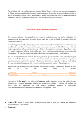 Darcy tinha a pele clara, olhos negros e curiosos, lábios finos e trazia em seu rosto marcas de quem
    já deixou sua marca na história, as quais harmoniosamente faziam-lhe inspirar profunda confiança.
    Apesar de diabético e lutar contra dois cânceres, não fez disso desculpa para o comodismo ante os
    seus ideais maiores, ele sabia o que queria, e não mediu esforço para conseguir.




                                Descrição de Objeto – Clarinete (fragmento)



    Um elemento clássico e imprescindível num concerto, o clarinete, com seu timbre aveludado, é o
    instrumento de sopro de maior extensão sonora, pelo que ocupa na banda de música o lugar do
    violino na orquestra.

    O clarinete que possuo foi obtido após o meu nascimento, doado como presente de aniversário por
    meu bisavô, um velho músico, do qual carrego o nome sem tê-lo conhecido. O clarinete é feito de
    madeira, possui um tubo predominantemente cilíndrico formado por cinco partes dependentes entre
    si, em cujo encaixe prevalece a cortiça, além das chaves e anéis de junção das partes, de meta. Sua
    embocadura é de marfim com dois parafusos de regulagem, os quais fixam a palheta bucal.

    Sua cor é confundivelmente marrom, havendo partes em que se encontra urna sensível passagem
    entre o castanho-claro e o escuro. Possuindo cerca de oitenta centímetros e pesando
    aproximadamente quatrocentos gramas, é facilmente desmontável, o que lhe confere a propriedade
    de caber numa caixinha de quarenta e cinco centímetros de comprimento e dez de largura...

    Na aula passada, estudamos o texto descritivo: estrutura, característica, conceito etc. Seguem os links
    para         os         que          não            leram            sobre           o        assunto:

    I. Tipologia                         Textual                       -                        Descrição
    II.Interpretação                de                  Texto                  -                Concurso


    Nas provas de Português, em todos os Concursos, estão presentes textos das mais diversas
    naturezas, por exemplo, persuasivo, informativo, humorístico, didático... Contudo, vale lembrar que
    todos estes se organizam em três modos: descrição, narração e dissertação.
    Hoje estudaremos detalhadamente o texto narrativo. Acompanhe a aula:




   NARRAÇÃO: narrar é relatar fatos e acontecimentos, reais ou fictícios, vividos por indivíduos,
    envolvendo ação e movimento.
   Estrutura:
 