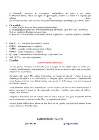a) Introdução: apresenta as personagens, localizando-as no tempo e no espaço.
    b) Desenvolvimento: através das ações das personagens, constrói-se a trama e o suspense que
    culmina                                          no                                          clímax.
    c) Conclusão: existem várias maneiras de se concluir uma narração, por exemplo, esclarecer a trama.

   Características:
    a) Verbos de ação, discursos direto, indireto e indireto livre.
    b) Imaginação para compor uma história cativante que entretenha o leitor, provocando expectativa.
    Pode ser romântica, dramática ou humorística.
    c) A narrativa deve tentar elucidar os acontecimentos, respondendo às seguintes perguntas essenciais:



   O QUÊ? - o(s) fato(s) que determina(n) a história;
   QUEM? - a personagem ou personagens;
   COMO? - o enredo, o modo como se tecem os fatos;
   ONDE? - o lugar ou lugares da ocorrência
   QUANDO? - o momento ou momentos em que se passam os fatos;
   POR QUÊ? - a causa do acontecimento.
   Exemplos:
                                      Além do espelho, lembranças.

    Um dia, quando encerrava meu trabalho, fixei a atenção em um simples objeto da minha sala.
    Caminhei, paulatinamente, ao seu encontro e, à medida que me aproximava, sentia meu ego explodir
    em sensações indescritíveis.

    Ali, diante dele, parei. Meu reflexo testemunhava as marcas do passado e trazia, à tona, as
    lembranças da infância e da adolescência. As imagens, agora, misturavam-se, comprometendo
    minha lucidez. Senti meu corpo flutuar e minha visão apagar-se, de forma que eu me concentrava em
    recordações, apenas.

    Assim, momentos depois, revia meus irmãos e vizinhos correndo em volta da mesa, mamãe fazendo o
    jantar, papai,lendo o jornal, os cães brincando no jardim e, também, meus amigos de colégio,
    antigos casos amorosos.

    Recuperei o bom senso, por um instante, mas não durou mais que isso, pois, novamente, brotam
    outros pensamentos: o nascimento dos filhos e a ascensão profissional.

    Minutos depois, tudo acabara. Diante de mim havia só um espelho, cujo reflexo já não era de um
    cenário fantasioso de minha mente.




                                      EXERCÍCIOS DE FIXAÇÃO

                      Aulas 45 a 49                                   Tipologia Textual
 