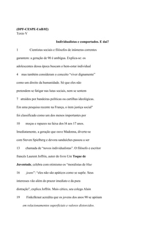 (DPF-CESPE-UnB/02)
Texto V

                              Individualistas e comportados. E daí?

1         Cientistas sociais e filósofos de inúmeras correntes

garantem: a geração de 90 é ambígua. Explica-se: os

adolescentes dessa época buscam o bem-estar individual

4    mas também consideram o conceito “viver dignamente”

como um direito da humanidade. Só que eles não

pretendem se fatigar nas lutas sociais, nem se sentem

7 atraídos por bandeiras políticas ou cartilhas ideológicas.

Em uma pesquisa recente na França, o item justiça social"

foi classificado como um dos menos importantes por

10     moças e rapazes na faixa dos l4 aos 17 anos.

Imediatamente, a geração que ouve Madonna, diverte-se

com Steven Spielberg e devora sanduíches passou a ser

13     chamada de “novos individualistas”. O filósofo e escritor

francês Laurent Joffrin, autor do livro Um Toque de

Juventude, celebra com otimismo os “moralistas de blue

16      jeans”: “eles não são apáticos como se supõe. Seus

interesses vão além do prazer imediato e da pura

distração", explica Joffrin. Mais cético, seu colega Alain

19      Finkelkraut acredita que os jovens dos anos 90 se apóiam

     em relacionamentos superficiais e valores distorcidos.
 