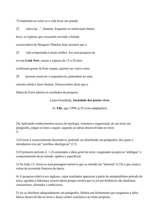 “Comportam-se como se a vida fosse um grande

22     videoclip...”, lamenta. Enquanto os intelectuais batem

boca, os ingleses que cresceram ouvindo a balada

conservadora de Margaret Thatcher hoje insistem que a

25     vida comportada é muito melhor. Em uma pesquisa da

revista Look Now, moças e rapazes de 15 a 24 anos

confessam gostar de boas roupas, querem ser vistos como

28     pessoas sensíveis e responsáveis, pretendem ter uma

carreira sólida e fazer fortuna. Desnecessário dizer que a

Dama de Ferro adorou os resultados da pesquisa.

                           Laura Greenhalg. Sociedade dos poetas vivos.

                             In: Elle, ago./1990, p.35 (com adaptações).



24) Aplicando conhecimentos acerca de tipologia, estrutura e organização de um texto em
parágrafos, julgue os itens a seguir, segundo as idéias desenvolvidas no texto
V.

1) O texto é essencialmente dissertativo, podendo ser distribuído em parágrafos, dos quais o
introdutório iria até "cartilhas ideológicas" (l.7).

2) O primeiro período (l. 1-2) contempla a idéia geral do texto, resgatando na palavra "ambígua" o
comportamento da juventude: apático e superficial.

3) Na linha 13, inicia-se uma passagem narrativa que se estende até "lamenta" (l.22) e que conta a
rotina da juventude francesa da época.

4) A pesquisa relativa aos ingleses, cujos resultados aparecem a partir do antepenúltimo período do
texto, agradou a liderança conservadora porque mostra que os jovens britânicos são idealistas,
consumistas, alienados e ambiciosos.

5) Ao se distribuir adequadamente em parágrafos, faltaria um fechamento que resgatasse a idéia
básica desenvolvida no texto e desse caráter conclusivo ao título proposto.
 