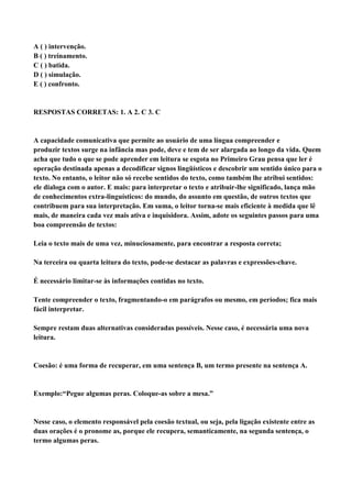 A ( ) intervenção.
B ( ) treinamento.
C ( ) batida.
D ( ) simulação.
E ( ) confronto.


RESPOSTAS CORRETAS: 1. A 2. C 3. C


A capacidade comunicativa que permite ao usuário de uma língua compreender e
produzir textos surge na infância mas pode, deve e tem de ser alargada ao longo da vida. Quem
acha que tudo o que se pode aprender em leitura se esgota no Primeiro Grau pensa que ler é
operação destinada apenas a decodificar signos lingüísticos e descobrir um sentido único para o
texto. No entanto, o leitor não só recebe sentidos do texto, como também lhe atribui sentidos:
ele dialoga com o autor. E mais: para interpretar o texto e atribuir-lhe significado, lança mão
de conhecimentos extra-linguísticos: do mundo, do assunto em questão, de outros textos que
contribuem para sua interpretação. Em suma, o leitor torna-se mais eficiente à medida que lê
mais, de maneira cada vez mais ativa e inquisidora. Assim, adote os seguintes passos para uma
boa compreensão de textos:

Leia o texto mais de uma vez, minuciosamente, para encontrar a resposta correta;

Na terceira ou quarta leitura do texto, pode-se destacar as palavras e expressões-chave.

É necessário limitar-se às informações contidas no texto.

Tente compreender o texto, fragmentando-o em parágrafos ou mesmo, em períodos; fica mais
fácil interpretar.

Sempre restam duas alternativas consideradas possíveis. Nesse caso, é necessária uma nova
leitura.


Coesão: é uma forma de recuperar, em uma sentença B, um termo presente na sentença A.


Exemplo:“Pegue algumas peras. Coloque-as sobre a mesa.”


Nesse caso, o elemento responsável pela coesão textual, ou seja, pela ligação existente entre as
duas orações é o pronome as, porque ele recupera, semanticamente, na segunda sentença, o
termo algumas peras.
 
