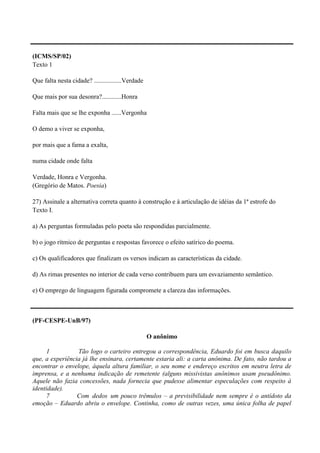 (ICMS/SP/02)
Texto 1

Que falta nesta cidade? .................Verdade

Que mais por sua desonra?............Honra

Falta mais que se lhe exponha ......Vergonha

O demo a viver se exponha,

por mais que a fama a exalta,

numa cidade onde falta

Verdade, Honra e Vergonha.
(Gregório de Matos. Poesia)

27) Assinale a alternativa correta quanto à construção e à articulação de idéias da 1ª estrofe do
Texto I.

a) As perguntas formuladas pelo poeta são respondidas parcialmente.

b) o jogo rítmico de perguntas e respostas favorece o efeito satírico do poema.

c) Os qualificadores que finalizam os versos indicam as características da cidade.

d) As rimas presentes no interior de cada verso contribuem para um esvaziamento semântico.

e) O emprego de linguagem figurada compromete a clareza das informações.



(PF-CESPE-UnB/97)

                                                   O anônimo

      1          Tão logo o carteiro entregou a correspondência, Eduardo foi em busca daquilo
que, a experiência já lhe ensinara, certamente estaria ali: a carta anônima. De fato, não tardou a
encontrar o envelope, àquela altura familiar, o seu nome e endereço escritos em neutra letra de
imprensa, e a nenhuma indicação de remetente (alguns missivistas anônimos usam pseudônimo.
Aquele não fazia concessões, nada fornecia que pudesse alimentar especulações com respeito à
identidade).
      7          Com dedos um pouco trêmulos – a previsibilidade nem sempre é o antídoto da
emoção – Eduardo abriu o envelope. Continha, como de outras vezes, uma única folha de papel
 