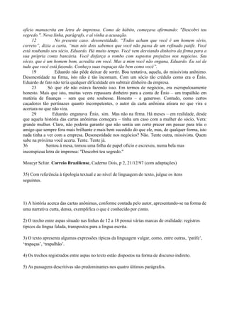 ofício manuscrita em letra de imprensa. Como de hábito, começava afirmando: "Descobri teu
segredo.". Nova linha, parágrafo, e aí vinha a acusação.
     12          No presente caso: desonestidade. “Todos acham que você é um homem sério,
correto”, dizia a carta, “mas nós dois sabemos que você não passa de um refinado patife. Você
está roubando seu sócio, Eduardo. Há muito tempo. Você vem desviando dinheiro da firma para a
sua própria conta bancária. Você disfarça o rombo com supostos prejuízos nos negócios. Seu
sócio, que é um homem bom, acredita em você. Mas a mim você não engana, Eduardo. Eu sei de
tudo que você está fazendo. Conheço suas trapaças tão bem como você”.
     19          Eduardo não pôde deixar de sorrir. Boa tentativa, aquela, do missivista anônimo.
Desonestidade na firma, isto não é tão incomum. Com um sócio tão crédulo como era o Ênio,
Eduardo de fato não teria qualquer dificuldade em subtrair dinheiro da empresa.
     23       Só que ele não estava fazendo isso. Em termos de negócios, era escrupulosamente
honesto. Mais que isto, muitas vezes repassara dinheiro para a conta de Ênio – um trapalhão em
matéria de finanças – sem que este soubesse. Honesto – e generoso. Contudo, como certos
caçadores tão pertinazes quanto incompetentes, o autor da carta anônima atirara no que vira e
acertara no que não vira.
     29         Eduardo enganava Ênio, sim. Mas não na firma. Há meses – em realidade, desde
que aquela história das cartas anônimas começara – tinha um caso com a mulher do sócio, Vera:
grande mulher. Claro, não poderia garantir que não sentia um certo prazer em passar para trás o
amigo que sempre fora mais brilhante e mais bem sucedido do que ele, mas, de qualquer forma, isto
nada tinha a ver com a empresa. Desonestidade nos negócios? Não. Tente outra, missivista. Quem
sabe na próxima você acerta. Tente. Tente já.
36           Sentou à mesa, tomou uma folha de papel ofício e escreveu, numa bela mas
inconspícua letra de imprensa: "Descobri teu segredo."

Moacyr Scliar. Correio Braziliense, Caderno Dois, p 2, 21/12/97 (com adaptações)

35) Com referência à tipologia textual e ao nível de linguagem do texto, julgue os itens
seguintes.



1) A história acerca das cartas anônimas, conforme contada pelo autor, apresentando-se na forma de
uma narrativa curta, densa, exemplifica o que é conhecido por conto.

2) O trecho entre aspas situado nas linhas de 12 a 18 possui várias marcas de oralidade: registros
típicos da língua falada, transpostos para a língua escrita.

3) O texto apresenta algumas expressões típicas da linguagem vulgar, como, entre outras, „patife‟,
„trapaças‟, „trapalhão‟.

4) Os trechos registrados entre aspas no texto estão dispostos na forma de discurso indireto.

5) As passagens descritivas são predominantes nos quatro últimos parágrafos.
 