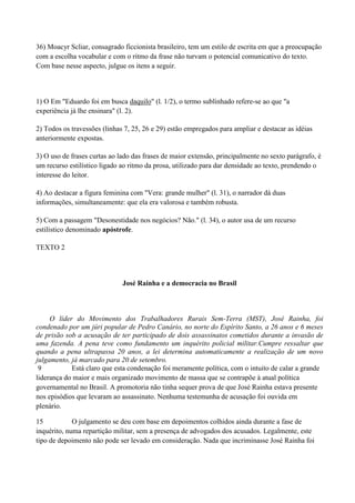 36) Moacyr Scliar, consagrado ficcionista brasileiro, tem um estilo de escrita em que a preocupação
com a escolha vocabular e com o ritmo da frase não turvam o potencial comunicativo do texto.
Com base nesse aspecto, julgue os itens a seguir.



1) O Em "Eduardo foi em busca daquilo" (l. 1/2), o termo sublinhado refere-se ao que "a
experiência já lhe ensinara" (l. 2).

2) Todos os travessões (linhas 7, 25, 26 e 29) estão empregados para ampliar e destacar as idéias
anteriormente expostas.

3) O uso de frases curtas ao lado das frases de maior extensão, principalmente no sexto parágrafo, é
um recurso estilístico ligado ao ritmo da prosa, utilizado para dar densidade ao texto, prendendo o
interesse do leitor.

4) Ao destacar a figura feminina com "Vera: grande mulher" (l. 31), o narrador dá duas
informações, simultaneamente: que ela era valorosa e também robusta.

5) Com a passagem "Desonestidade nos negócios? Não." (l. 34), o autor usa de um recurso
estilístico denominado apóstrofe.

TEXTO 2




                              José Rainha e a democracia no Brasil



     O líder do Movimento dos Trabalhadores Rurais Sem-Terra (MST), José Rainha, foi
condenado por um júri popular de Pedro Canário, no norte do Espírito Santo, a 26 anos e 6 meses
de prisão sob a acusação de ter participado de dois assassinatos cometidos durante a invasão de
uma fazenda. A pena teve como fundamento um inquérito policial militar.Cumpre ressaltar que
quando a pena ultrapassa 20 anos, a lei determina automaticamente a realização de um novo
julgamento, já marcado para 20 de setembro.
 9          Está claro que esta condenação foi meramente política, com o intuito de calar a grande
liderança do maior e mais organizado movimento de massa que se contrapõe à atual política
governamental no Brasil. A promotoria não tinha sequer prova de que José Rainha estava presente
nos episódios que levaram ao assassinato. Nenhuma testemunha de acusação foi ouvida em
plenário.

15           O julgamento se deu com base em depoimentos colhidos ainda durante a fase de
inquérito, numa repartição militar, sem a presença de advogados dos acusados. Legalmente, este
tipo de depoimento não pode ser levado em consideração. Nada que incriminasse José Rainha foi
 