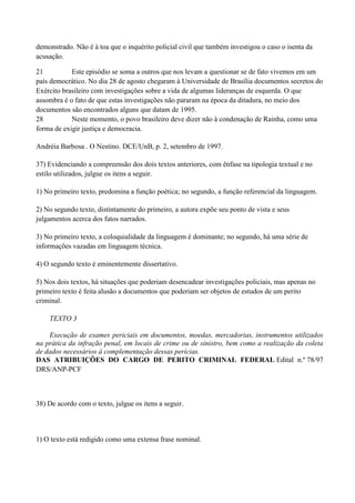 demonstrado. Não é à toa que o inquérito policial civil que também investigou o caso o isenta da
acusação.

21          Este episódio se soma a outros que nos levam a questionar se de fato vivemos em um
país democrático. No dia 28 de agosto chegaram à Universidade de Brasília documentos secretos do
Exército brasileiro com investigações sobre a vida de algumas lideranças de esquerda. O que
assombra é o fato de que estas investigações não pararam na época da ditadura, no meio dos
documentos são encontrados alguns que datam de 1995.
28          Neste momento, o povo brasileiro deve dizer não à condenação de Rainha, como uma
forma de exigir justiça e democracia.

Andréia Barbosa . O Nestino. DCE/UnB, p. 2, setembro de 1997.

37) Evidenciando a compreensão dos dois textos anteriores, com ênfase na tipologia textual e no
estilo utilizados, julgue os itens a seguir.

1) No primeiro texto, predomina a função poética; no segundo, a função referencial da linguagem.

2) No segundo texto, distintamente do primeiro, a autora expõe seu ponto de vista e seus
julgamentos acerca dos fatos narrados.

3) No primeiro texto, a coloquialidade da linguagem é dominante; no segundo, há uma série de
informações vazadas em linguagem técnica.

4) O segundo texto é eminentemente dissertativo.

5) Nos dois textos, há situações que poderiam desencadear investigações policiais, mas apenas no
primeiro texto é feita alusão a documentos que poderiam ser objetos de estudos de um perito
criminal.

    TEXTO 3

    Execução de exames periciais em documentos, moedas, mercadorias, instrumentos utilizados
na prática da infração penal, em locais de crime ou de sinistro, bem como a realização da coleta
de dados necessários à complementação dessas perícias.
DAS ATRIBUIÇÕES DO CARGO DE PERITO CRIMINAL FEDERAL Edital n.º 78/97
DRS/ANP-PCF



38) De acordo com o texto, julgue os itens a seguir.



1) O texto está redigido como uma extensa frase nominal.
 