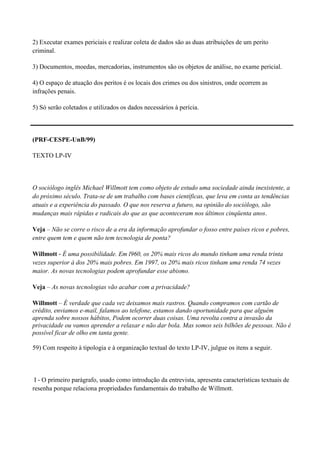 2) Executar exames periciais e realizar coleta de dados são as duas atribuições de um perito
criminal.

3) Documentos, moedas, mercadorias, instrumentos são os objetos de análise, no exame pericial.

4) O espaço de atuação dos peritos é os locais dos crimes ou dos sinistros, onde ocorrem as
infrações penais.

5) Só serão coletados e utilizados os dados necessários à perícia.




(PRF-CESPE-UnB/99)

TEXTO LP-IV



O sociólogo inglês Michael Willmott tem como objeto de estudo uma sociedade ainda inexistente, a
do próximo século. Trata-se de um trabalho com bases científicas, que leva em conta as tendências
atuais e a experiência do passado. O que nos reserva a futuro, na opinião do sociólogo, são
mudanças mais rápidas e radicais do que as que aconteceram nos últimos cinqüenta anos.

Veja – Não se corre o risco de a era da informação aprofundar o fosso entre países ricos e pobres,
entre quem tem e quem não tem tecnologia de ponta?

Willmott - É uma possibilidade. Em l960, os 20% mais ricos do mundo tinham uma renda trinta
vezes superior à dos 20% mais pobres. Em 1997, os 20% mais ricos tinham uma renda 74 vezes
maior. As novas tecnologias podem aprofundar esse abismo.

Veja – As novas tecnologias vão acabar com a privacidade?

Willmott – É verdade que cada vez deixamos mais rastros. Quando compramos com cartão de
crédito, enviamos e-mail, falamos ao telefone, estamos dando oportunidade para que alguém
aprenda sobre nossos hábitos, Podem ocorrer duas coisas. Uma revolta contra a invasão da
privacidade ou vamos aprender a relaxar e não dar bola. Mas somos seis bilhões de pessoas. Não é
possível ficar de olho em tanta gente.

59) Com respeito à tipologia e à organização textual do texto LP-IV, julgue os itens a seguir.



 I - O primeiro parágrafo, usado como introdução da entrevista, apresenta características textuais de
resenha porque relaciona propriedades fundamentais do trabalho de Willmott.
 