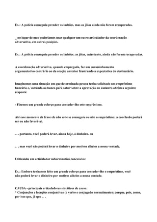 Ex.: A polícia conseguiu prender os ladrões, mas as jóias ainda não foram recuperadas.



no lugar de mas poderíamos usar qualquer um outro articulador da coordenação
adversativa, em outras posições.


Ex.: A polícia conseguiu prender os ladrões; as jóias, entretanto, ainda não foram recuperadas.


A coordenação adversativa, quando empregada, faz um encaminhamento
argumentativo contrário ao da oração anterior frustrando a expectativa do destinatário.


Imaginemos uma situação em que determinada pessoa tenha solicitado um empréstimo
bancário e, voltando ao banco para saber sobre a aprovação do cadastro obtém a seguinte
resposta:


- Fizemos um grande esforço para conceder-lhe este empréstimo.


Até esse momento da frase ele não sabe se conseguiu ou não o empréstimo; a conclusão poderá
ser ou não favorável.


. . . portanto, você poderá levar, ainda hoje, o dinheiro. ou


. . . mas você não poderá levar o dinheiro por motivos alheios a nossa vontade.


Utilizando um articulador subordinativo concessivo:


Ex.: Embora tenhamos feito um grande esforço para conceder-lhe o empréstimo, você
não poderá levar o dinheiro por motivos alheios a nossa vontade.


CAUSA - principais articuladores sintáticos de causa:
* Conjunções e locuções conjuntivas (o verbo e conjugado normalmente): porque, pois, como,
por isso que, já que . . .
 