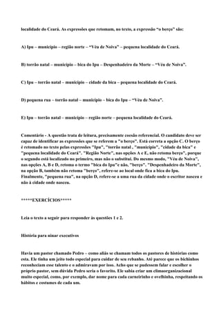 localidade do Ceará. As expressões que retomam, no texto, a expressão “o berço” são:


A) Ipu – município – região norte – “Véu de Noiva” – pequena localidade do Ceará.


B) torrão natal – município – bica do Ipu – Despenhadeiro da Morte – “Véu de Noiva”.


C) Ipu – torrão natal – município – cidade da bica – pequena localidade do Ceará.


D) pequena rua – torrão natal – município – bica do Ipu – “Véu de Noiva”.


E) Ipu – torrão natal – município – região norte – pequena localidade do Ceará.


Comentário - A questão trata de leitura, precisamente coesão referencial. O candidato deve ser
capaz de identificar as expressões que se referem a "o berço". Está correta a opção C. O berço
é retomado no texto pelas expressões "Ipu", "torrão natal , "município", "cidade da bica" e
"pequena localidade do Ceará". "Região Norte", nas opções A e E, não retoma berço", porque
o segundo está localizado no primeiro, mas não o substitui. Do mesmo modo, "Véu de Noiva",
nas opções A, B e D, retoma o termo "bica do Ipu"e não, "berço". "Despenhadeiro da Morte",
na opção B, também não retoma "berço", refere-se ao local onde fica a bica do Ipu.
Finalmente, "pequena rua", na opção D, refere-se a uma rua da cidade onde o escritor nasceu e
não à cidade onde nasceu.


*****EXERCÍCIOS*****


Leia o texto a seguir para responder às questões 1 e 2.


História para ninar executivos


Havia um pastor chamado Pedro – como aliás se chamam todos os pastores de histórias como
esta. Ele tinha um jeito todo especial para cuidar de seu rebanho. Até parece que os bichinhos
reconheciam esse talento e o admiravam por isso. Acho que se pudessem falar e escolher o
próprio pastor, sem dúvida Pedro seria o favorito. Ele sabia criar um climaorganizacional
muito especial, como, por exemplo, dar nome para cada carneirinho e ovelhinha, respeitando os
hábitos e costumes de cada um.
 