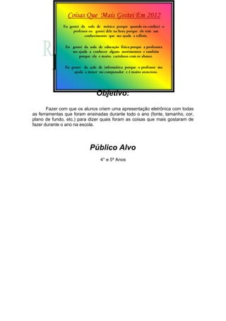 Objetivo:
       Fazer com que os alunos criem uma apresentação eletrônica com todas
as ferramentas que foram ensinadas durante todo o ano (fonte, tamanho, cor,
plano de fundo, etc.) para dizer quais foram as coisas que mais gostaram de
fazer durante o ano na escola.




                          Público Alvo
                               4° e 5º Anos
 