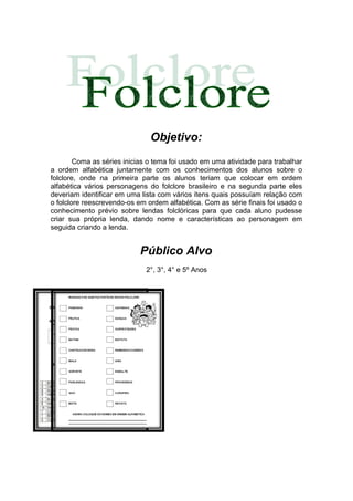 Objetivo:
        Coma as séries inicias o tema foi usado em uma atividade para trabalhar
a ordem alfabética juntamente com os conhecimentos dos alunos sobre o
folclore, onde na primeira parte os alunos teriam que colocar em ordem
alfabética vários personagens do folclore brasileiro e na segunda parte eles
deveriam identificar em uma lista com vários itens quais possuíam relação com
o folclore reescrevendo-os em ordem alfabética. Com as série finais foi usado o
conhecimento prévio sobre lendas folclóricas para que cada aluno pudesse
criar sua própria lenda, dando nome e características ao personagem em
seguida criando a lenda.


                            Público Alvo
                              2°, 3°, 4° e 5º Anos
 