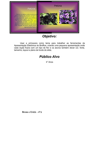 Objetivo:
      Usar a primavera como tema para trabalhar as ferramentas da
Apresentação Eletrônica do Broffice, criando uma pequena apresentação onde
cada dupla ficara com um tipo de flor e os alunos também dever cor, fonte,
tamanho, layout e plano de fundo do slide.


                          Público Alvo
                                 4° Anos




        Breno e Erick – 4ºA
 