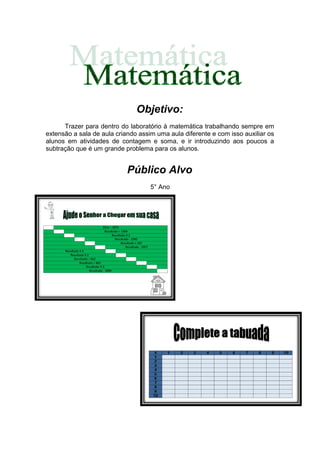 Objetivo:
      Trazer para dentro do laboratório à matemática trabalhando sempre em
extensão a sala de aula criando assim uma aula diferente e com isso auxiliar os
alunos em atividades de contagem e soma, e ir introduzindo aos poucos a
subtração que é um grande problema para os alunos.


                            Público Alvo
                                    5° Ano
 