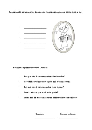 Pesquisando para escrever 5 nomes de meses que comecem com a letra M e J:




         •     ....................................................

         •     ...................................................

         •     ..................................................

         •     ..................................................

         •     .................................................




    Responda apresentando em LIBRAS:



         •     Em que mês é comemorado o dia das mães?

         •     Você faz aniversário em algum dos meses acima?

         •     Em que mês é comemorada a festa junina?

         •     Qual o mês de que você mais gosta?

         •     Quais são os meses das férias escolares em sua cidade?




                                          Seu nome:                   Nome do professor:
 