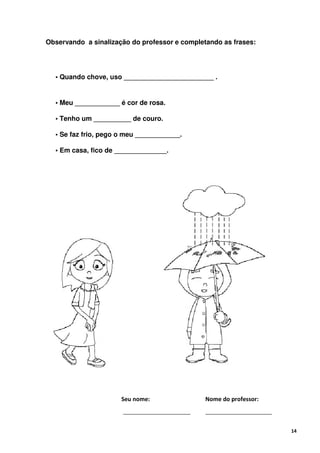 Observando a sinalização do professor e completando as frases:




  • Quando chove, uso ________________________ .


  • Meu ____________ é cor de rosa.

  • Tenho um __________ de couro.

  • Se faz frio, pego o meu ____________.

  • Em casa, fico de ______________.




                      Seu nome:                Nome do professor:



                                                                    14
 