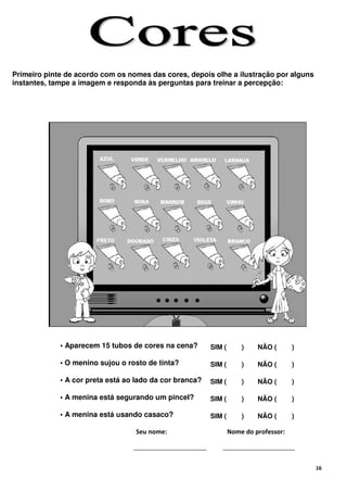 Primeiro pinte de acordo com os nomes das cores, depois olhe a ilustração por alguns
instantes, tampe a imagem e responda às perguntas para treinar a percepção:




             • Aparecem 15 tubos de cores na cena?       SIM (       )    NÃO (       )

             • O menino sujou o rosto de tinta?          SIM (       )    NÃO (       )

             • A cor preta está ao lado da cor branca?   SIM (       )    NÃO (       )

             • A menina está segurando um pincel?        SIM (       )    NÃO (       )

             • A menina está usando casaco?              SIM (       )    NÃO (       )

                                  Seu nome:                      Nome do professor:




                                                                                          16
 