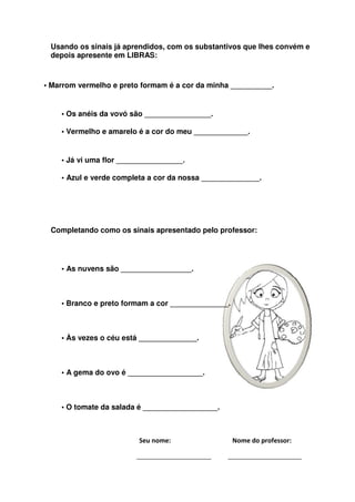 Usando os sinais já aprendidos, com os substantivos que lhes convém e
 depois apresente em LIBRAS:



• Marrom vermelho e preto formam é a cor da minha __________.


    • Os anéis da vovó são ________________.

    • Vermelho e amarelo é a cor do meu _____________.


    • Já vi uma flor ________________.

    • Azul e verde completa a cor da nossa ______________.




 Completando como os sinais apresentado pelo professor:




    • As nuvens são _________________.



    • Branco e preto formam a cor ______________.



    • Às vezes o céu está ______________.



    • A gema do ovo é __________________.



    • O tomate da salada é __________________.



                         Seu nome:                  Nome do professor:
 