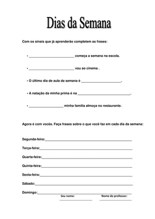 Com os sinais que já aprenderão completem as frases:



  • _________________________ começa a semana na escola.


  • _________________________ vou ao cinema .


  • O último dia de aula da semana é ______________________.


  • A natação da minha prima é na _____________________________.


  • ___________________ minha família almoça no restaurante.




Agora é com vocês. Faça frases sobre o que você faz em cada dia da semana:



Segunda-feira:________________________________________________

Terça-feira:___________________________________________________

Quarta-feira:__________________________________________________

Quinta-feira:__________________________________________________

Sexta-feira:___________________________________________________

Sábado:______________________________________________________

Domingo:____________________________________________________
                     Seu nome:             Nome do professor:
 