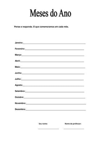 Pense e responda. O que comemoramos em cada mês.




Janeiro:______________________________________________________

Fevereiro:___________________________________________________

Março:______________________________________________________

Abril:_______________________________________________________

Maio:________________________________________________________

Junho:______________________________________________________

Julho:______________________________________________________

Agosto:_____________________________________________________

Setembro:___________________________________________________

Outubro:_____________________________________________________

Novembro:____________________________________________________

Dezembro:____________________________________________________




                     Seu nome:              Nome do professor:
 