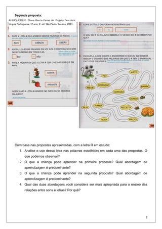 Segunda proposta:
Com base nas propostas apresentadas, com a letra R em estudo:
1. Analise o uso dessa letra nas palavras escolhidas em cada uma das propostas. O
que podemos observar?
2. O que a criança pode aprender na primeira proposta? Qual abordagem de
aprendizagem é predominante?
3. O que a criança pode aprender na segunda proposta? Qual abordagem de
aprendizagem é predominante?
4. Qual das duas abordagens você considera ser mais apropriada para o ensino das
relações entre sons e letras? Por quê?
2
ALBUQUERQUE. Eliana Garcia Farias de. Projeto Descobrir:
Língua Portuguesa, 1º ano, 2. ed. São Paulo: Saraiva, 2011.
 