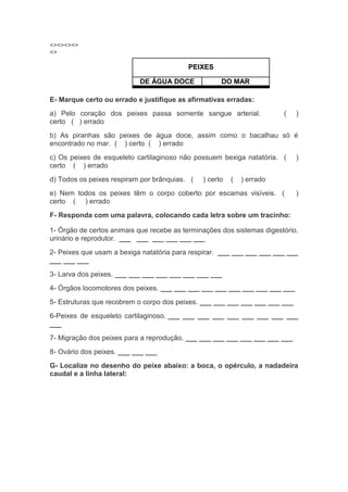 <><><><>
<>
PEIXES
DE ÁGUA DOCE DO MAR
E- Marque certo ou errado e justifique as afirmativas erradas:
a) Pelo coração dos peixes passa somente sangue arterial. ( )
certo ( ) errado
b) As piranhas são peixes de água doce, assim como o bacalhau só é
encontrado no mar. ( ) certo ( ) errado
c) Os peixes de esqueleto cartilaginoso não possuem bexiga natatória. ( )
certo ( ) errado
d) Todos os peixes respiram por brânquias. ( ) certo ( ) errado
e) Nem todos os peixes têm o corpo coberto por escamas visíveis. ( )
certo ( ) errado
F- Responda com uma palavra, colocando cada letra sobre um tracinho:
1- Órgão de certos animais que recebe as terminações dos sistemas digestório,
urinário e reprodutor. ___ ___ ___ ___ ___ ___
2- Peixes que usam a bexiga natatória para respirar. ___ ___ ___ ___ ___ ___
___ ___ ___
3- Larva dos peixes. ___ ___ ___ ___ ___ ___ ___ ___
4- Órgãos locomotores dos peixes. ___ ___ ___ ___ ___ ___ ___ ___ ___ ___
5- Estruturas que recobrem o corpo dos peixes. ___ ___ ___ ___ ___ ___ ___
6-Peixes de esqueleto cartilaginoso. ___ ___ ___ ___ ___ ___ ___ ___ ___
___
7- Migração dos peixes para a reprodução. ___ ___ ___ ___ ___ ___ ___ ___
8- Ovário dos peixes. ___ ___ ___
G- Localize no desenho do peixe abaixo: a boca, o opérculo, a nadadeira
caudal e a linha lateral:
 