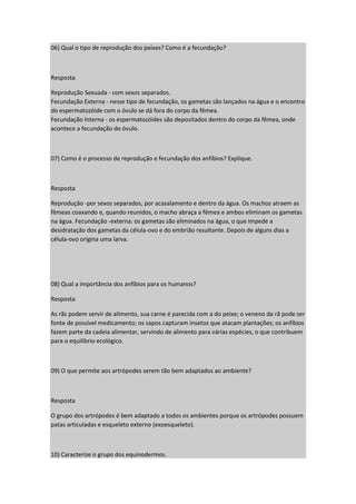 06) Qual o tipo de reprodução dos peixes? Como é a fecundação?
Resposta
Reprodução Sexuada - com sexos separados.
Fecundação Externa - nesse tipo de fecundação, os gametas são lançados na água e o encontro
do espermatozóide com o óvulo se dá fora do corpo da fêmea.
Fecundação Interna - os espermatozóides são depositados dentro do corpo da fêmea, onde
acontece a fecundação do óvulo.
07) Como é o processo de reprodução e fecundação dos anfíbios? Explique.
Resposta
Reprodução -por sexos separados, por acasalamento e dentro da água. Os machos atraem as
fêmeas coaxando e, quando reunidos, o macho abraça a fêmea e ambos eliminam os gametas
na água. Fecundação -externa: os gametas são eliminados na água, o que impede a
desidratação dos gametas da célula-ovo e do embrião resultante. Depois de alguns dias a
célula-ovo origina uma larva.
08) Qual a importância dos anfíbios para os humanos?
Resposta
As rãs podem servir de alimento, sua carne é parecida com a do peixe; o veneno da rã pode ser
fonte de possível medicamento; os sapos capturam insetos que atacam plantações; os anfíbios
fazem parte da cadeia alimentar, servindo de alimento para várias espécies, o que contribuem
para o equilíbrio ecológico.
09) O que permite aos artrópodes serem tão bem adaptados ao ambiente?
Resposta
O grupo dos artrópodes é bem adaptado a todos os ambientes porque os artrópodes possuem
patas articuladas e esqueleto externo (exoesqueleto).
10) Caracterize o grupo dos equinodermos.
 