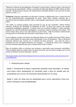 “Reprovar é desistir da aprendizagem. É quando a escola coloca a culpa no aluno e não discute
seu processo de aprendizado”, afirma a secretária de Educação Básica do MEC, Maria do Pilar
Lacerda. “Muitas dessas crianças não frequentaram educação infantil e seus pais não tiveram
direito à escola.” [...]
Prejuízos. Segundo especialista em educação é durante a alfabetização que a criança deveria
ter seu desenvolvimento acompanhado de perto. Além disso, estudos mostram que a
repetência não tem impacto positivo sobre o desempenho educacional e sobre a autoestima do
aluno.
“Na média, as crianças ganham mais passando de ano do que repetindo”, afirma Ocimar
Alavarse, professor da Faculdade de Educação da USP. “O aluno que reprova não recebe
tratamento pedagógico adequado, é tratado como um estudante qualquer e acaba excluído.
Segundo ele, não há justificativa pedagógica e social para reprovar crianças nessa idade. “Até
pouco tempo atrás, com 6 anos elas estavam na pré-escola. “Não há nenhum conhecimento
em jogo para ser dominado que determine a aprovação ou não”, diz.
Cesar Callegari, membro da Câmara de Educação Básica do Conselho Nacional (CNE), afirma
que os altos índices de reprovação estão relacionados à taxa de frequência. “Mas as diretrizes
nacionais afirmam que, mesmo em se tratando de baixa presença – por conta de secas e
enchentes de rios, em lugares distantes, por exemplo –, o sistema de ensino tem a obrigação
de criar maneiras especiais para que a criança tenha acesso à escola.”
Mas ele também critica os sistemas que encaram a aprovação como promoção automática.
“Essa tradução fácil que ainda ocorre no Brasil provocou um dos piores estragos que se tem
notícia na história da nossa educação”, afirma.
http://www.estadao.com.br/noticias/vidae,no-brasil-151-municipios-reprovam-20-ou-mais-das-criancas-no-1ano,815904,0.htm

1. Preparando para o debate:

Opção 1: Considerando os dados e argumentos apontados nessa reportagem, se coloque
como leitora crítica, apresentando um comentário sobre o tema em questão para ser
compartilhado com a turma. Os comentários serão afixados em um cartaz.

Opção 2: Listar, em cartaz para ser apresentado para a turma, argumentos a favor e/ou
contra a retenção no ciclo de alfabetização.

2

 