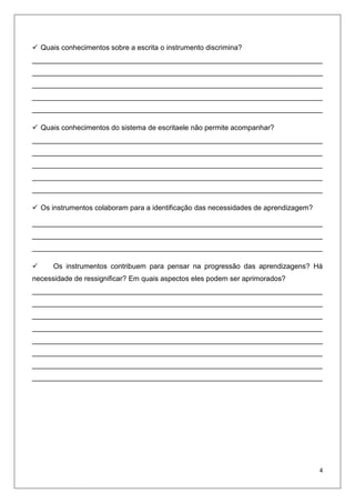  Quais conhecimentos sobre a escrita o instrumento discrimina?
_________________________________________________________________________
_________________________________________________________________________
_________________________________________________________________________
_________________________________________________________________________
_________________________________________________________________________
 Quais conhecimentos do sistema de escritaele não permite acompanhar?
_________________________________________________________________________
_________________________________________________________________________
_________________________________________________________________________
_________________________________________________________________________
_________________________________________________________________________
 Os instrumentos colaboram para a identificação das necessidades de aprendizagem?
_________________________________________________________________________
_________________________________________________________________________
_________________________________________________________________________


Os instrumentos contribuem para pensar na progressão das aprendizagens? Há

necessidade de ressignificar? Em quais aspectos eles podem ser aprimorados?
_________________________________________________________________________
_________________________________________________________________________
_________________________________________________________________________
_________________________________________________________________________
_________________________________________________________________________
_________________________________________________________________________
_________________________________________________________________________
_________________________________________________________________________

4

 