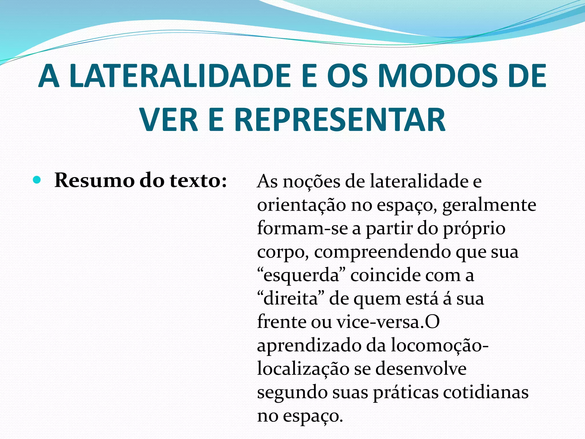 A LATERALIDADE E OS MODOS DE
VER E REPRESENTAR
 Resumo do texto: As noções de lateralidade e
orientação no espaço, geralmente
formam-se a partir do próprio
corpo, compreendendo que sua
“esquerda” coincide com a
“direita” de quem está á sua
frente ou vice-versa.O
aprendizado da locomoção-
localização se desenvolve
segundo suas práticas cotidianas
no espaço.
 