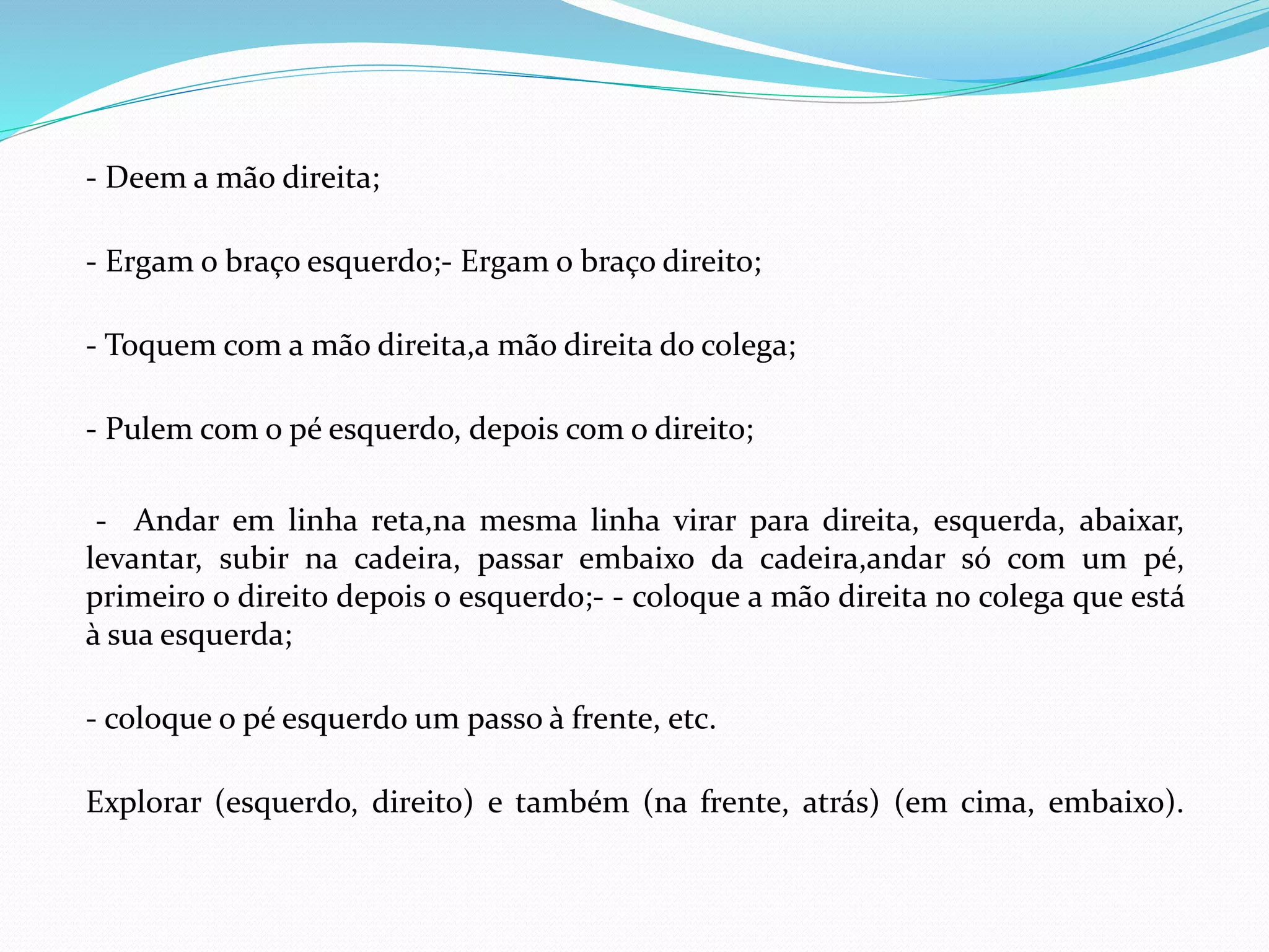 - Deem a mão direita;
- Ergam o braço esquerdo;- Ergam o braço direito;
- Toquem com a mão direita,a mão direita do colega;
- Pulem com o pé esquerdo, depois com o direito;
- Andar em linha reta,na mesma linha virar para direita, esquerda, abaixar,
levantar, subir na cadeira, passar embaixo da cadeira,andar só com um pé,
primeiro o direito depois o esquerdo;- - coloque a mão direita no colega que está
à sua esquerda;
- coloque o pé esquerdo um passo à frente, etc.
Explorar (esquerdo, direito) e também (na frente, atrás) (em cima, embaixo).
 