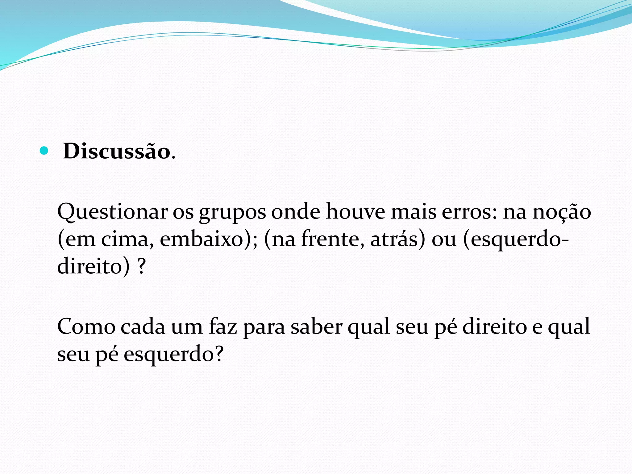  Discussão.
Questionar os grupos onde houve mais erros: na noção
(em cima, embaixo); (na frente, atrás) ou (esquerdo-
direito) ?
Como cada um faz para saber qual seu pé direito e qual
seu pé esquerdo?
 