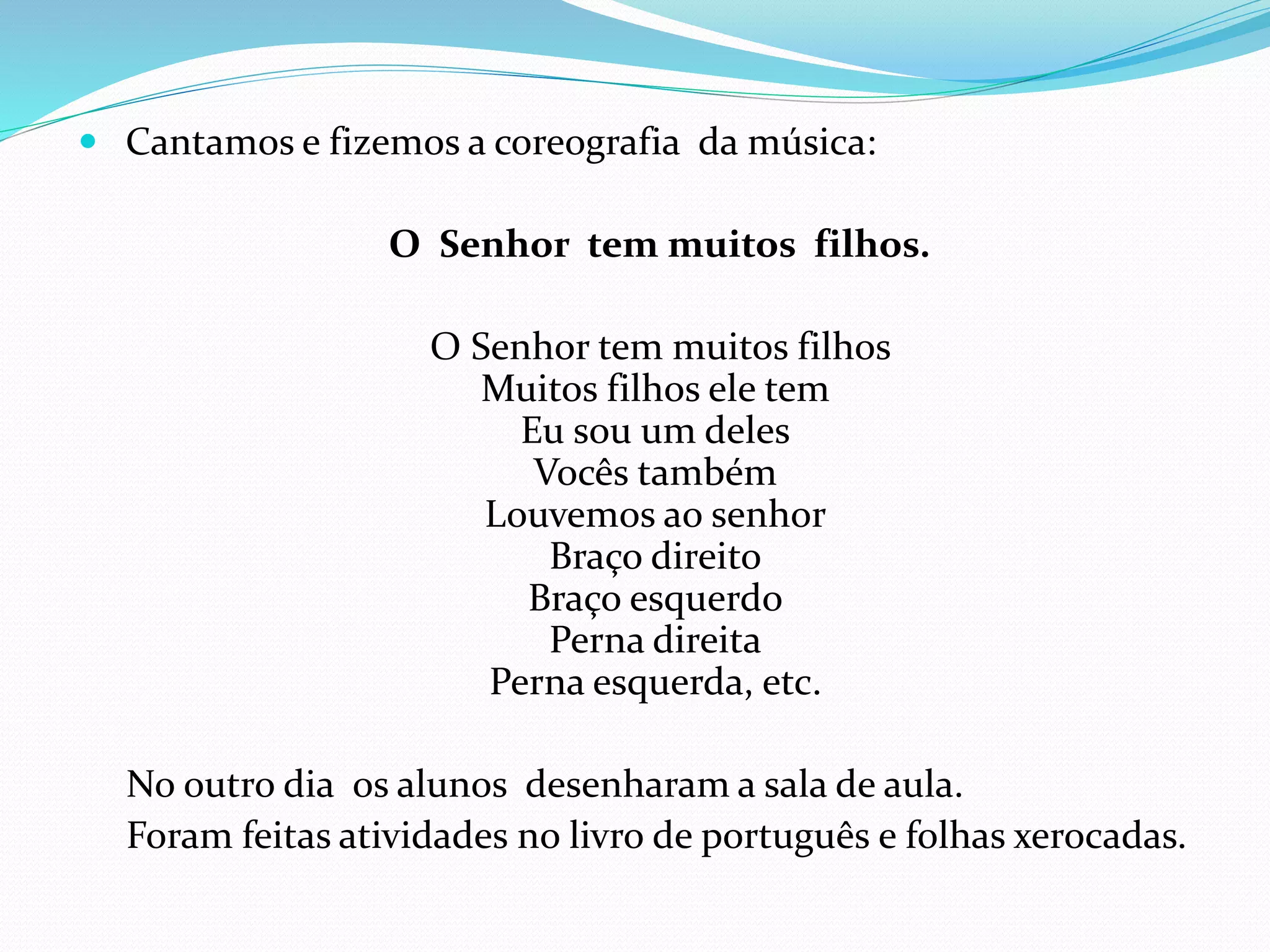  Cantamos e fizemos a coreografia da música:
O Senhor tem muitos filhos.
O Senhor tem muitos filhos
Muitos filhos ele tem
Eu sou um deles
Vocês também
Louvemos ao senhor
Braço direito
Braço esquerdo
Perna direita
Perna esquerda, etc.
No outro dia os alunos desenharam a sala de aula.
Foram feitas atividades no livro de português e folhas xerocadas.
 