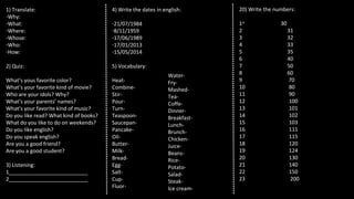 1) Translate:
-Why:
-What:
-Where:
-Whose:
-Who:
-How:
2) Quiz:
What’s yous favorite color?
What’s your favorite kind of movie?
Who are your idols? Why?
What’s your parents’ names?
What’s your favorite kind of music?
Do you like read? What kind of books?
What do you like to do on weekends?
Do you like english?
Do you speak english?
Are you a good friend?
Are you a good student?
3) Listening:
1___________________________
2___________________________
4) Write the dates in english:
-21/07/1984
-8/11/1959
-17/06/1989
-17/01/2013
-15/05/2014
5) Vocabulary:
Heat-
Combine-
Stir-
Pour-
Turn-
Teaspoon-
Saucepan-
Pancake-
Oil-
Butter-
Milk-
Bread-
Egg-
Salt-
Cup-
Fluor-
20) Write the numbers:
1st
30
2 31
3 32
4 33
5 35
6 40
7 50
8 60
9 70
10 80
11 90
12 100
13 101
14 102
15 103
16 111
17 115
18 120
19 124
20 130
21 140
22 150
23 200
Water-
Fry-
Mashed-
Tea-
Coffe-
Dinner-
Breakfast-
Lunch-
Brunch-
Chicken-
Juice-
Beans-
Rice-
Potato-
Salad-
Steak-
Ice cream-
 