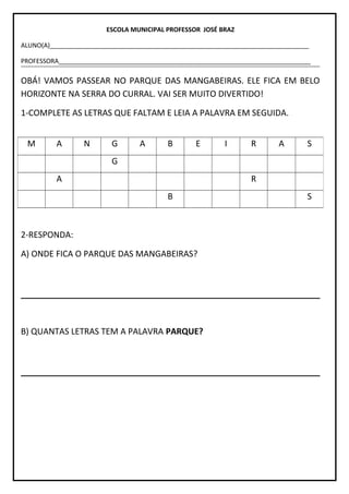 ESCOLA MUNICIPAL PROFESSOR JOSÉ BRAZ
ALUNO(A)__________________________________________________________________________
PROFESSORA________________________________________________________________________
OBÁ! VAMOS PASSEAR NO PARQUE DAS MANGABEIRAS. ELE FICA EM BELO
HORIZONTE NA SERRA DO CURRAL. VAI SER MUITO DIVERTIDO!
1-COMPLETE AS LETRAS QUE FALTAM E LEIA A PALAVRA EM SEGUIDA.
2-RESPONDA:
A) ONDE FICA O PARQUE DAS MANGABEIRAS?
B) QUANTAS LETRAS TEM A PALAVRA PARQUE?
M A N G A B E I R A S
G
A R
B S
 