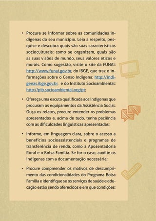 • Procure se informar sobre as comunidades in-
dígenas do seu município. Leia a respeito, pes-
quise e descubra quais são suas características
socioculturais: como se organizam, quais são
as suas visões de mundo, seus valores éticos e
morais. Como sugestão, visite o site da FUNAI:
http://www.funai.gov.br, do IBGE, que traz o in-
formações sobre o Censo Indígena: http://indi-
genas.ibge.gov.br, e do Instituto Socioambiental:
http://pib.socioambiental.org/pt;
• Ofereça uma escuta qualiﬁcada aos indígenas que
procuram os equipamentos da Assistência Social.
Ouça os relatos, procure entender os problemas
apresentados e, acima de tudo, tenha paciência
com as diﬁculdades linguísticas apresentadas;
• Informe, em linguagem clara, sobre o acesso a
benefícios socioassistenciais e programas de
transferência de renda, como a Aposentadoria
Rural e o Bolsa Família. Se for o caso, auxilie os
indígenas com a documentação necessária;
• Procure compreender os motivos de descumpri-
mento das condicionalidades do Programa Bolsa
Famíliaeidentiﬁqueseosserviçosdesaúdeeedu-
cação estão sendo oferecidos e em que condições;
 