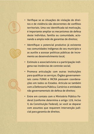 • Veriﬁque se as situações de violação de direi-
tos e de violência são decorrentes de conﬂitos
territoriais. Uma vez identiﬁcada tal motivação,
é importante ampliar os mecanismos de defesa
deste indivíduo, família ou comunidade, acio-
nando a ampla rede de garantias de direitos;
• Identiﬁque o potencial produtivo já existente
nas comunidades indígenas do seu município e
as auxilie a acessar políticas públicas de incre-
mento ao desenvolvimento local;
• Estimule o associativismo e a participação indí-
gena nas instâncias de controle social;
• Promova articulação com outras instituições
para qualiﬁcar os serviços. Órgãos governamen-
tais como FUNAI e INCRA possuem coordena-
ções em todos os Estados. Articule-se também
com a Defensoria Pública, Cartórios e entidades
não governamentais de defesa de direitos;
• Entre em contato com o Ministério Público Fe-
deral (conforme determina o artigo 129, inciso
V, da Constituição Federal), se você se deparar
com assuntos que requerem intervenção judi-
cial para garantia de direitos.
 