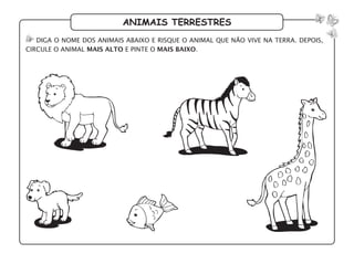 animais terrestres
diga o nome dos animais abaixo e risque o animal que não vive na terra. depois,
circule o animal mais alto e pinte o mais baixo.
 
