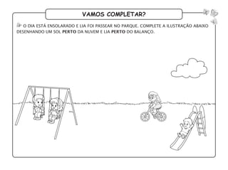 vamos completar?
o dia está ensolarado e Lia foi passear no parque. complete a ilustração abaixo
desenhando um sol perto da nuvem e lia perto do balanço.
 