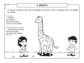 a girafa
risque a criança que está na frente da girafa e pinte a criança que está atrás
da girafa.
— girafa!
oh, girafa!
me escuta aqui,
estou cá na terra!
— não precisa gritar!
sou pescoçuda,
mas não sou surda!
Domínio público
(Crianças falam.)
(Crianças imitando a girafa, respondem.)
 
