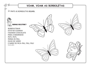 voam, voam as borboletas
pinte as borboletas iguais.
borboletinha
está na cozinha
fazendo chocolate
para a madrinha!
poti, poti,
perna de pau,
olho de vidro
e nariz de pica-pau, pau, pau!
Domínio público
vamos recitar?
 