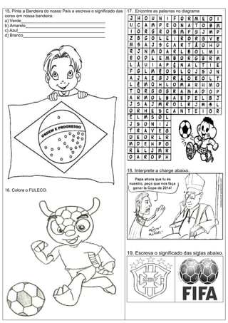 15. Pinte a Bandeira do nosso País e escreva o significado das
cores em nossa bandeira:
a) Verde____________________________________
b) Amarelo__________________________________
c) Azul_____________________________________
d) Branco___________________________________
16. Colora o FULECO.
17. Encontre as palavras no diagrama
18. Interprete a charge abaixo.
19. Escreva o significado das siglas abaixo.
 