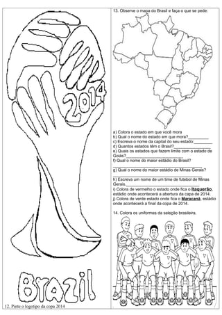 13. Observe o mapa do Brasil e faça o que se pede:

a) Colora o estado em que você mora
b) Qual o nome do estado em que mora?_________
c) Escreva o nome da capital do seu estado:________
d) Quantos estados têm o Brasil?________________
e) Quais os estados que fazem limite com o estado de
Goiás?_________________________
f) Qual o nome do maior estádio do Brasil?
_______________________________________
g) Qual o nome do maior estádio de Minas Gerais?
_______________________________________
h) Escreva um nome de um time de futebol de Minas
Gerais.________________________________
i) Colora de vermelho o estado onde fica o Itaquerão,
estádio onde acontecerá a abertura da capa de 2014.
j) Colora de verde estado onde fica o Maracanã, estádio
onde acontecerá a final da copa de 2014.
14. Colora os uniformes da seleção brasileira.

12. Pinte o logotipo da copa 2014

 